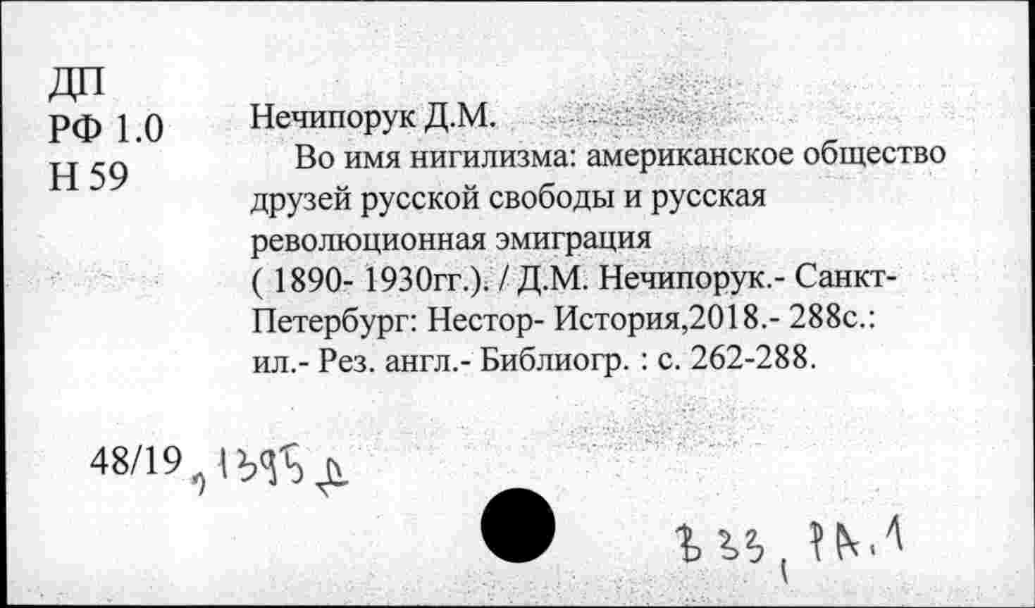 ﻿РФ 1.0
Н 59
Нечипорук Д.М.
Во имя нигилизма: американское общество друзей русской свободы и русская революционная эмиграция
( 1890- 1930гг.). / Д.М. Нечипорук.- Санкт-Петербург: Нестор- История,2018.- 288с.: ил.- Рез. англ.- Библиогр.: с. 262-288.
48/19
г « (